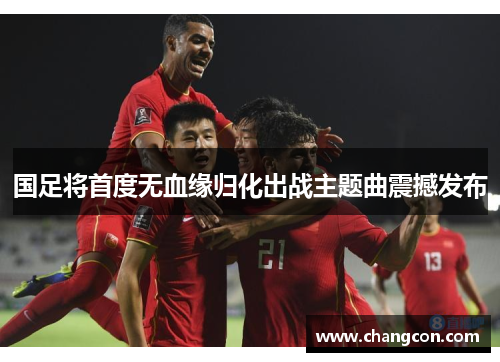 国足将首度无血缘归化出战主题曲震撼发布
